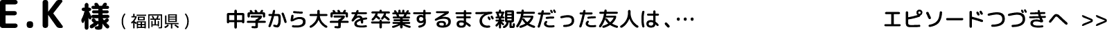 E.K様(福岡県)中学から大学を卒業するまで親友だった友人は、…