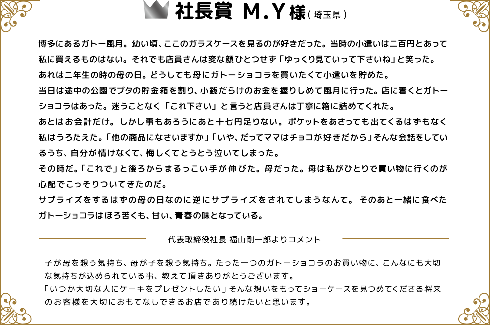 社長賞 M.Y様(埼玉県) 博多にあるガトー風月。幼い頃、ここのガラスケースを見るのが好きだった。当時の小遣いは二百円とあって私に買えるものはない。それでも店員さんは変な顔ひとつせず「ゆっくり見ていって下さいね」と笑った。あれは二年生の時の母の日。どうしても母にガトーショコラを買いたくて小遣いを貯めた。当日は途中の公園でブタの貯金箱を割り、小銭だらけのお金を握りしめて風月に行った。店に着くとガトーショコラはあった。迷うことなく「これ下さい」と言うと店員さんは丁寧に箱に詰めてくれた。あとはお会計だけ。しかし事もあろうにあと十七円足りない。ポケットをあさっても出てくるはずもなく私はうろたえた。「他の商品になさいますか」「いや、だってママはチョコが好きだから」そんな会話をしているうち、自分が情けなくて、悔しくてとうとう泣いてしまった。その時だ。「これで」と後ろからまるっこい手が伸びた。母だった。母は私がひとりで買い物に行くのが心配でこっそりついてきたのだ。サプライズをするはずの母の日なのに逆にサプライズをされてしまうなんて。そのあと一緒に食べたガトーショコラはほろ苦くも、甘い、青春の味となっている。 代表取締役社長 福山剛一郎よりコメント 子が母を想う気持ち、母が子を想う気持ち。たった一つのガトーショコラのお買い物に、こんなにも大切な気持ちが込められている事、教えて頂きありがとうございます。「いつか大切な人にケーキをプレゼントしたい」そんな想いをもってショーケースを見つめてくださる将来のお客様を大切におもてなしできるお店であり続けたいと思います。