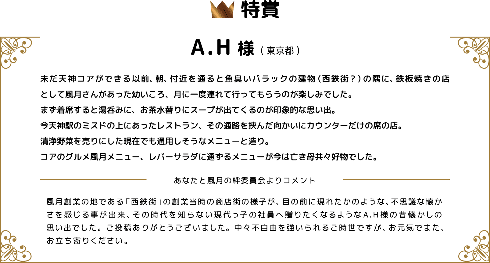 特賞 A.H様(東京都) 未だ天神コアができる以前、朝、付近を通ると魚臭いバラックの建物（西鉄街？）の隅に、鉄板焼きの店として風月さんがあった幼いころ、月に一度連れて行ってもらうのが楽しみでした。まず着席すると湯呑みに、お茶水替りにスープが出てくるのが印象的な思い出。今天神駅のミスドの上にあったレストラン、その通路を挟んだ向かいにカウンターだけの席の店。清浄野菜を売りにした現在でも通用しそうなメニューと造り。コアのグルメ風月メニュー、レバーサラダに通ずるメニューが今は亡き母共々好物でした。 あなたと風月の絆委員会よりコメント 風月創業の地である「西鉄街」の創業当時の商店街の様子が、目の前に現れたかのような、不思議な懐かさを感じる事が出来、その時代を知らない現代っ子の社員へ贈りたくなるようなA.H様の昔懐かしの思い出でした。ご投稿ありがとうございました。中々不自由を強いられるご時世ですが、お元気でまた、お立ち寄りください。