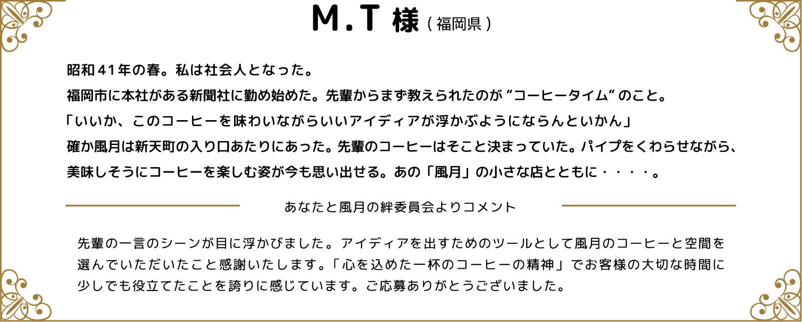 M.T様(福岡県) 昭和41年の春。私は社会人となった。福岡市に本社がある新聞社に勤め始めた。先輩からまず教えられたのが”コーヒータイム”のこと。「いいか、このコーヒーを味わいながらいいアイディアが浮かぶようにならんといかん」確か風月は新天町の入り口あたりにあった。先輩のコーヒーはそこと決まっていた。パイプをくわらせながら、美味しそうにコーヒーを楽しむ姿が今も思い出せる。あの「風月」の小さな店とともに・・・・。 あなたと風月の絆委員会よりコメント 先輩の一言のシーンが目に浮かびました。アイディアを出すためのツールとして風月のコーヒーと空間を選んでいただいたこと感謝いたします。「心を込めた一杯のコーヒーの精神」でお客様の大切な時間に少しでも役立てたことを誇りに感じています。ご応募ありがとうございました。