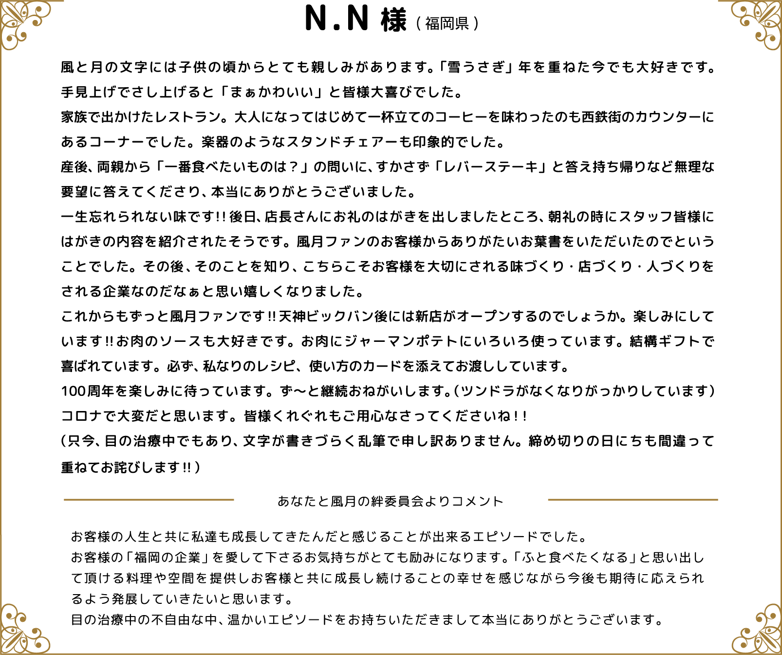 N.N様(福岡県) 風と月の文字には子供の頃からとても親しみがあります。「雪うさぎ」年を重ねた今でも大好きです。手見上げでさし上げると「まぁかわいい」と皆様大喜びでした。家族で出かけたレストラン。大人になってはじめて一杯立てのコーヒーを味わったのも西鉄街のカウンターにあるコーナーでした。楽器のようなスタンドチェアーも印象的でした。産後、両親から「一番食べたいものは？」の問いに、すかさず「レバーステーキ」と答え持ち帰りなど無理な要望に答えてくださり、本当にありがとうございました。一生忘れられない味です!!後日、店長さんにお礼のはがきを出しましたところ、朝礼の時にスタッフ皆様にはがきの内容を紹介されたそうです。風月ファンのお客様からありがたいお葉書をいただいたのでということでした。その後、そのことを知り、こちらこそお客様を大切にされる味づくり・店づくり・人づくりをされる企業なのだなぁと思い嬉しくなりました。これからもずっと風月ファンです‼天神ビックバン後には新店がオープンするのでしょうか。楽しみにしています‼お肉のソースも大好きです。お肉にジャーマンポテトにいろいろ使っています。結構ギフトで喜ばれています。必ず、私なりのレシピ、使い方のカードを添えてお渡ししています。100周年を楽しみに待っています。ず～と継続おねがいします。（ツンドラがなくなりがっかりしています）コロナで大変だと思います。皆様くれぐれもご用心なさってくださいね！！（只今、目の治療中でもあり、文字が書きづらく乱筆で申し訳ありません。締め切りの日にちも間違って重ねてお詫びします‼） あなたと風月の絆委員会よりコメント お客様の人生と共に私達も成長してきたんだと感じることが出来るエピソードでした。お客様の「福岡の企業」を愛して下さるお気持ちがとても励みになります。「ふと食べたくなる」と思い出して頂ける料理や空間を提供しお客様と共に成長し続けることの幸せを感じながら今後も期待に応えられるよう発展していきたいと思います。目の治療中の不自由な中、温かいエピソードをお持ちいただきまして本当にありがとうございます。