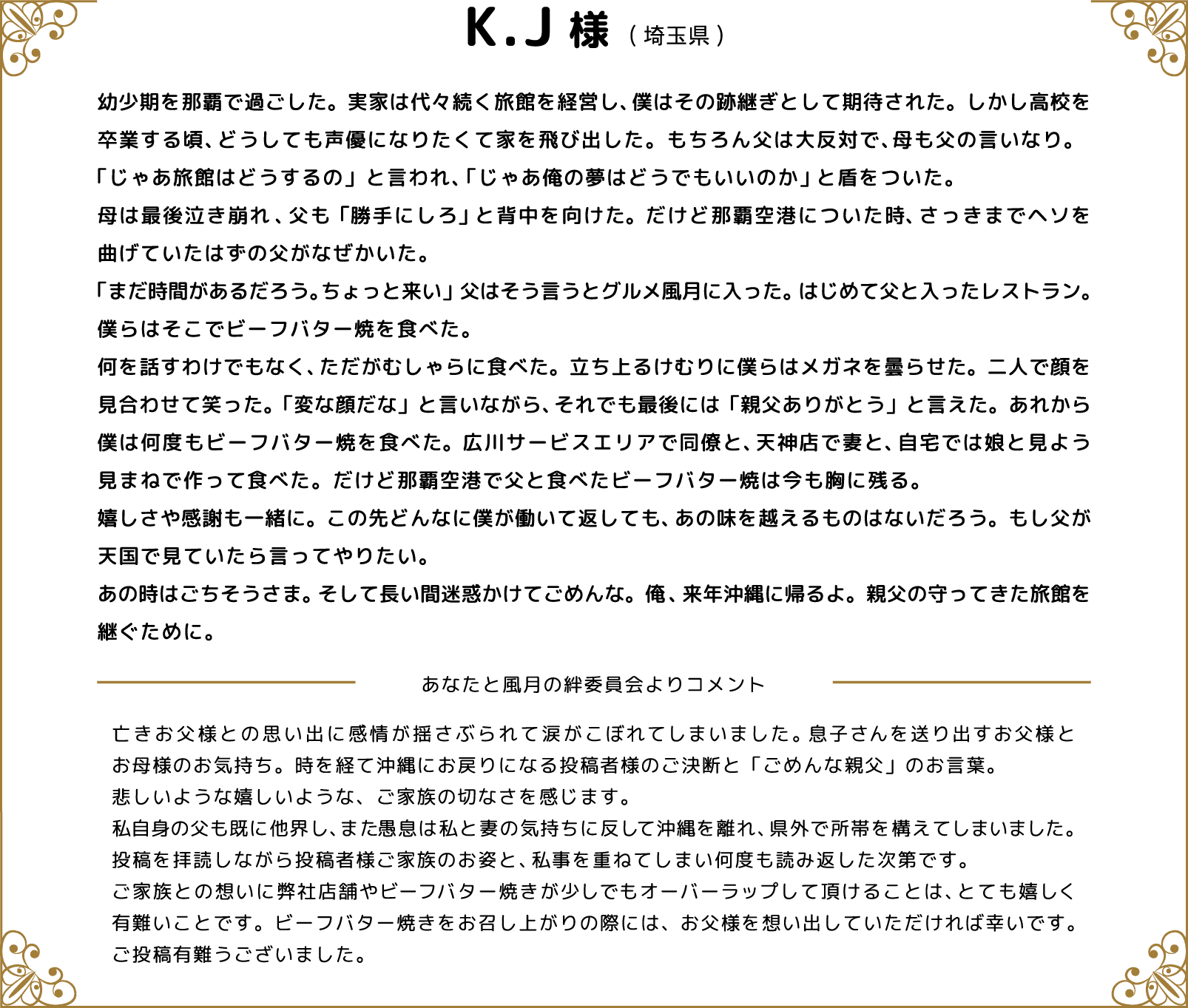 K.J様(埼玉県) 幼少期を那覇で過ごした。実家は代々続く旅館を経営し、僕はその跡継ぎとして期待された。しかし高校を卒業する頃、どうしても声優になりたくて家を飛び出した。もちろん父は大反対で、母も父の言いなり。「じゃあ旅館はどうするの」と言われ、「じゃあ俺の夢はどうでもいいのか」と盾をついた。母は最後泣き崩れ、父も「勝手にしろ」と背中を向けた。だけど那覇空港についた時、さっきまでヘソを曲げていたはずの父がなぜかいた。「まだ時間があるだろう。ちょっと来い」父はそう言うとグルメ風月に入った。はじめて父と入ったレストラン。僕らはそこでビーフバター焼を食べた。何を話すわけでもなく、ただがむしゃらに食べた。立ち上るけむりに僕らはメガネを曇らせた。二人で顔を見合わせて笑った。「変な顔だな」と言いながら、それでも最後には「親父ありがとう」と言えた。あれから僕は何度もビーフバター焼を食べた。広川サービスエリアで同僚と、天神店で妻と、自宅では娘と見よう見まねで作って食べた。だけど那覇空港で父と食べたビーフバター焼は今も胸に残る。嬉しさや感謝も一緒に。この先どんなに僕が働いて返しても、あの味を越えるものはないだろう。もし父が天国で見ていたら言ってやりたい。あの時はごちそうさま。そして長い間迷惑かけてごめんな。俺、来年沖縄に帰るよ。親父の守ってきた旅館を継ぐために。 あなたと風月の絆委員会よりコメント 亡きお父様との思い出に感情が揺さぶられて涙がこぼれてしまいました。息子さんを送り出すお父様とお母様のお気持ち。時を経て沖縄にお戻りになる投稿者様のご決断と「ごめんな親父」のお言葉。悲しいような嬉しいような、ご家族の切なさを感じます。私自身の父も既に他界し、また愚息は私と妻の気持ちに反して沖縄を離れ、県外で所帯を構えてしまいました。投稿を拝読しながら投稿者様ご家族のお姿と、私事を重ねてしまい何度も読み返した次第です。ご家族との想いに弊社店舗やビーフバター焼きが少しでもオーバーラップして頂けることは、とても嬉しく有難いことです。ビーフバター焼きをお召し上がりの際には、お父様を想い出していただければ幸いです。ご投稿有難うございました。