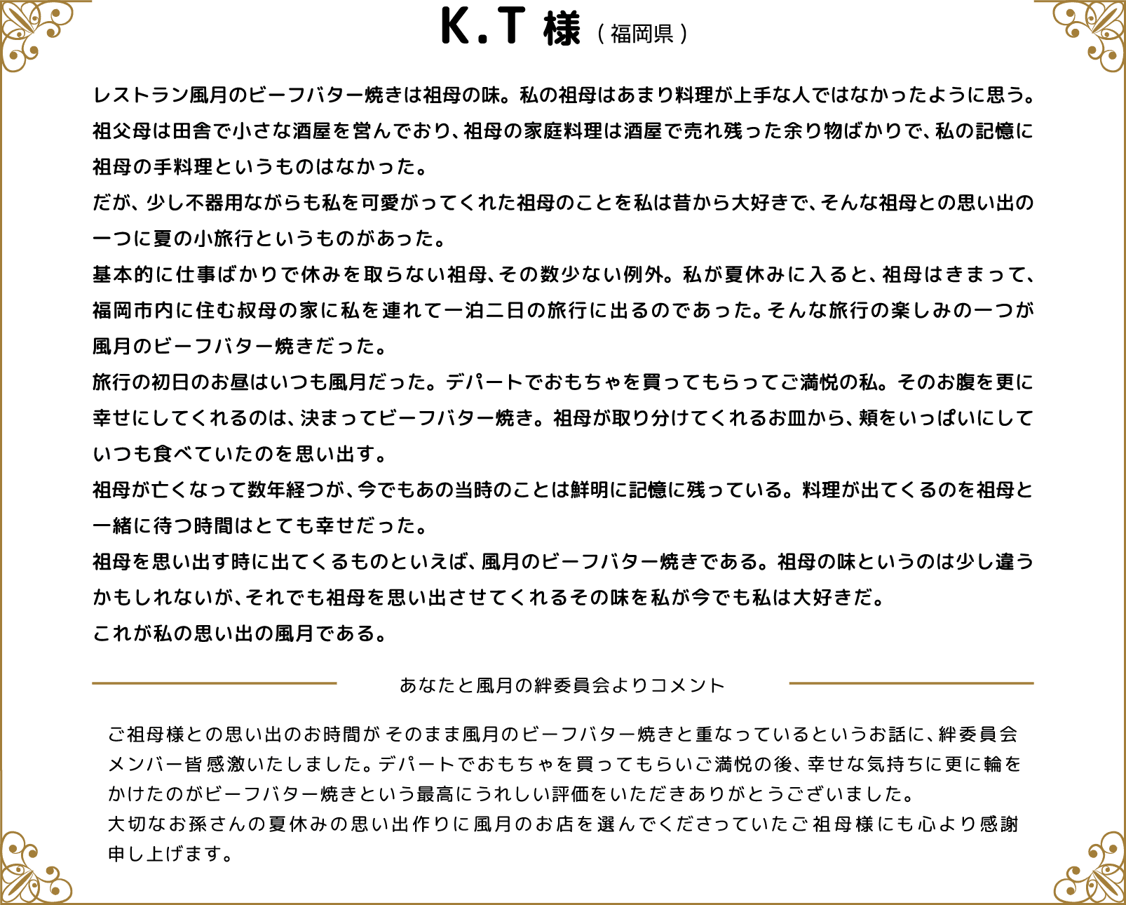 K.T様(福岡県) レストラン風月のビーフバター焼きは祖母の味。私の祖母はあまり料理が上手な人ではなかったように思う。祖父母は田舎で小さな酒屋を営んでおり、祖母の家庭料理は酒屋で売れ残った余り物ばかりで、私の記憶に祖母の手料理というものはなかった。だが、少し不器用ながらも私を可愛がってくれた祖母のことを私は昔から大好きで、そんな祖母との思い出の一つに夏の小旅行というものがあった。基本的に仕事ばかりで休みを取らない祖母、その数少ない例外。私が夏休みに入ると、祖母はきまって、福岡市内に住む叔母の家に私を連れて一泊二日の旅行に出るのであった。そんな旅行の楽しみの一つが風月のビーフバター焼きだった。旅行の初日のお昼はいつも風月だった。デパートでおもちゃを買ってもらってご満悦の私。そのお腹を更に幸せにしてくれるのは、決まってビーフバター焼き。祖母が取り分けてくれるお皿から、頬をいっぱいにしていつも食べていたのを思い出す。祖母が亡くなって数年経つが、今でもあの当時のことは鮮明に記憶に残っている。料理が出てくるのを祖母と一緒に待つ時間はとても幸せだった。祖母を思い出す時に出てくるものといえば、風月のビーフバター焼きである。祖母の味というのは少し違うかもしれないが、それでも祖母を思い出させてくれるその味を私が今でも私は大好きだ。これが私の思い出の風月である。 あなたと風月の絆委員会よりコメント ご祖母様との思い出のお時間がそのまま風月のビーフバター焼きと重なっているというお話に、絆委員会メンバー皆感激いたしました。デパートでおもちゃを買ってもらいご満悦の後、幸せな気持ちに更に輪をかけたのがビーフバター焼きという最高にうれしい評価をいただきありがとうございました。大切なお孫さんの夏休みの思い出作りに風月のお店を選んでくださっていたご祖母様にも心より感謝申し上げます。