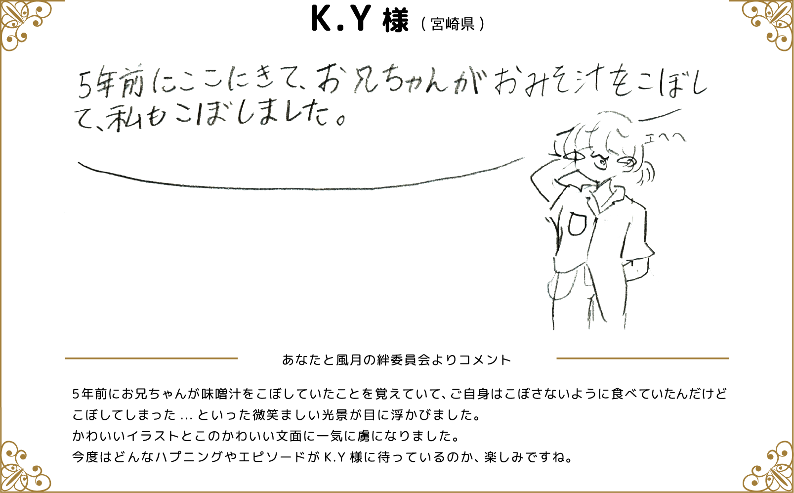 K.Y様(宮崎県) あなたと風月の絆委員会よりコメント 5年前にお兄ちゃんが味噌汁こぼしていたことを覚えていて、ご自身はこぼさないように食べていたんだけどこぼしてしまった...といった微笑ましい光景が目に浮かびました。かわいいイラストとこの可愛い文面に一気に虜になりました。今度はどんなハプニングやエピソードがK.Y様に待っているのか、楽しみですね。