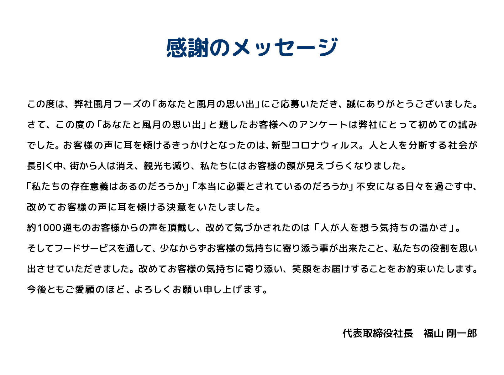 感謝のメッセージ この度は、弊社風月フーズの「あなたと風月の思い出」にご応募いただき、誠にありがとうございました。さて、この度の「あなたと風月の思い出」と題したお客様へのアンケートは弊社にとって初めての試みでした。お客様の声に耳を傾けるきっかけとなったのは、新型コロナウィルス。人と人を分断する社会が長引く中、街から人は消え、観光も減り、私たちにはお客様の顔が見えづらくなくなりました。「私たちの存在意義はあるのだろうか」「本当に必要とされているのだろうか」不安になる日々を過ごす中、改めてお客様の声に耳を傾ける決意を致しました。約1000通ものお客様からの声を頂戴し、改めて気づかされたのは「人が人を想う気持ちの温かさ」。そしてフードサービスを通して、少なからずお客様の気持ちに寄り添う事が出来たこと、私たちの役割を思い出させていただきました。改めてお客様の気持ちに寄り添い、笑顔をお届けすることをお約束いたします。今後ともご愛顧のほど、よろしくお願い申し上げます。 代表取締役社長　福山 剛一郎