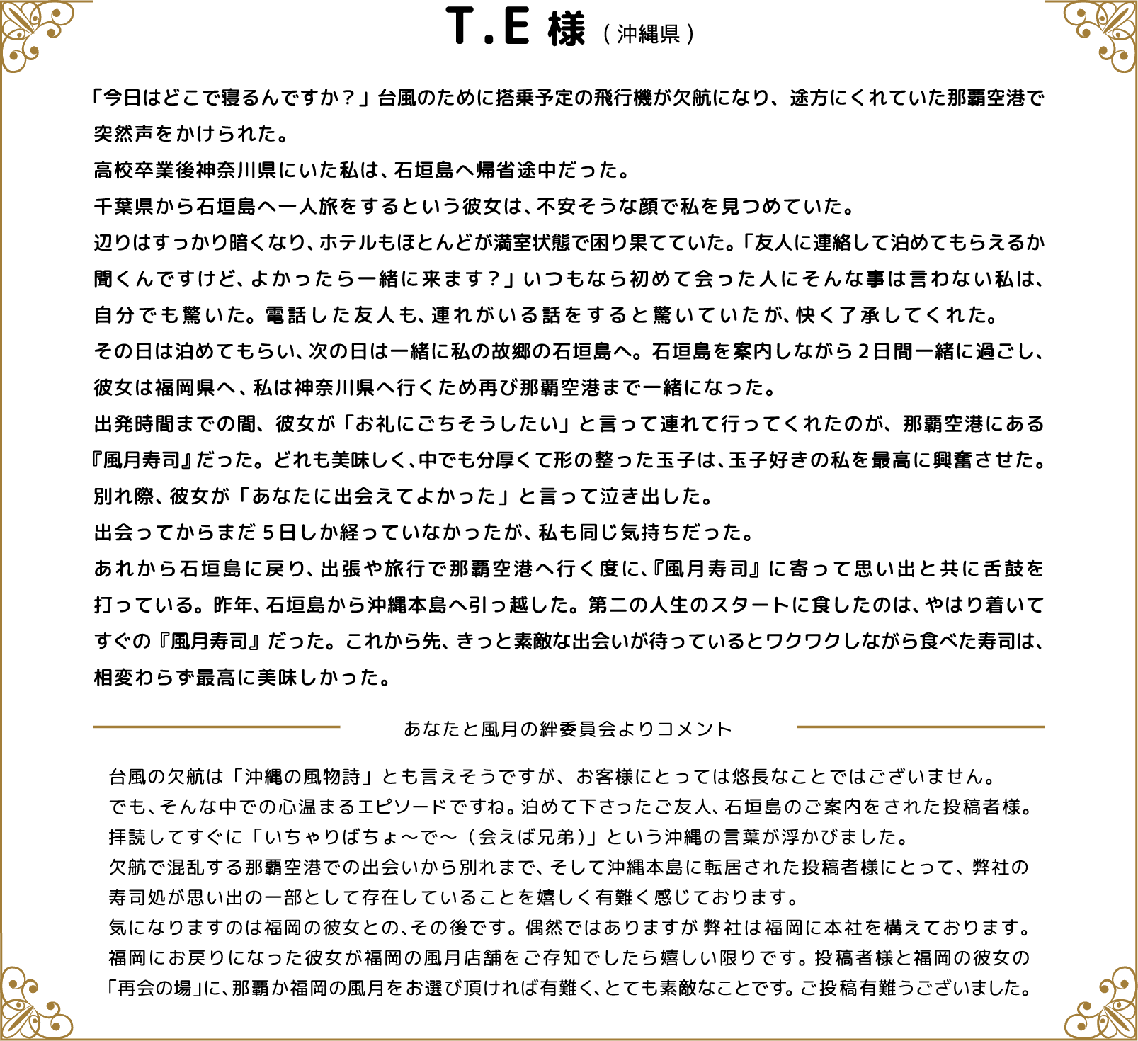 T.E様(沖縄県) 「今日はどこで寝るんですか？」台風のために搭乗予定の飛行機が欠航になり、途方にくれていた那覇空港で突然声をかけられた。高校卒業後神奈川県にいた私は、石垣島へ帰省途中だった。千葉県から石垣島へ一人旅をするという彼女は、不安そうな顔で私を見つめていた。辺りはすっかり暗くなり、ホテルもほとんどが満室状態で困り果てていた。「友人に連絡して泊めてもらえるか聞くんですけど、よかったら一緒に来ます？」いつもなら初めて会った人にそんな事は言わない私は、自分でも驚いた。電話した友人も、連れがいる話をすると驚いていたが、快く了承してくれた。　　その日は泊めてもらい、次の日は一緒に私の故郷の石垣島へ。石垣島を案内しながら2日間一緒に過ごし、彼女は福岡県へ、私は神奈川県へ行くため再び那覇空港まで一緒になった。出発時間までの間、彼女が「お礼にごちそうしたい」と言って連れて行ってくれたのが、那覇空港にある『風月寿司』だった。どれも美味しく、中でも分厚くて形の整った玉子は、玉子好きの私を最高に興奮させた。別れ際、彼女が「あなたに出会えてよかった」と言って泣き出した。出会ってからまだ5日しか経っていなかったが、私も同じ気持ちだった。あれから石垣島に戻り、出張や旅行で那覇空港へ行く度に、『風月寿司』に寄って思い出と共に舌鼓を打っている。昨年、石垣島から沖縄本島へ引っ越した。第二の人生のスタートに食したのは、やはり着いてすぐの『風月寿司』だった。これから先、きっと素敵な出会いが待っているとワクワクしながら食べた寿司は、相変わらず最高に美味しかった。 あなたと風月の絆委員会よりコメント 台風の欠航は「沖縄の風物詩」とも言えそうですが、お客様にとっては悠長なことではございません。でも、そんな中での心温まるエピソードですね。泊めて下さったご友人、石垣島のご案内をされた投稿者様。拝読してすぐに「いちゃりばちょ～で～（会えば兄弟）」という沖縄の言葉が浮かびました。欠航で混乱する那覇空港での出会いから別れまで、そして沖縄本島に転居された投稿者様にとって、弊社の寿司処が思い出の一部として存在していることを嬉しく有難く感じております。気になりますのは福岡の彼女との、その後です。偶然ではありますが弊社は福岡に本社を構えております。福岡にお戻りになった彼女が福岡の風月店舗をご存知でしたら嬉しい限りです。投稿者様と福岡の彼女の「再会の場」に、那覇か福岡の風月をお選び頂ければ有難く、とても素敵なことです。ご投稿有難うございました。