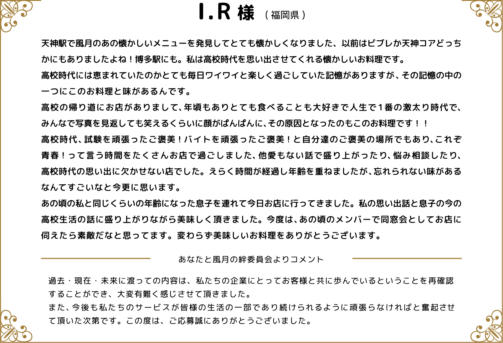 I.R様(福岡県) 天神駅で風月のあの懐かしいメニューを発見してとても懐かしくなりました、以前はビブレか天神コアどっちかにもありましたよね！博多駅にも。私は高校時代を思い出させてくれる懐かしいお料理です。高校時代には恵まれていたのかとても毎日ワイワイと楽しく過ごしていた記憶がありますが、その記憶の中の一つにこのお料理と味があるんです。高校の帰り道にお店がありまして、年頃もありとても食べることも大好きで人生で1番の激太り時代で、みんなで写真を見返しても笑えるくらいに顔がぱんぱんに、その原因となったのもこのお料理です！！高校時代、試験を頑張ったご褒美！バイトを頑張ったご褒美！と自分達のご褒美の場所でもあり、これぞ青春！って言う時間をたくさんお店で過ごしました、他愛もない話で盛り上がったり、悩み相談したり、高校時代の思い出に欠かせない店でした。えらく時間が経過し年齢を重ねましたが、忘れられない味があるなんてすごいなと今更に思います。あの頃の私と同じくらいの年齢になった息子を連れて今日お店に行ってきました。私の思い出話と息子の今の高校生活の話に盛り上がりながら美味しく頂きました。今度は、あの頃のメンバーで同窓会としてお店に伺えたら素敵だなと思ってます。変わらず美味しいお料理をありがとうございます。 あなたと風月の絆委員会よりコメント 過去・現在・未来に渡っての内容は、私たちの企業にとってお客様と共に歩んでいるということを再確認することができ、大変有難く感じさせて頂きました。また、今後も私たちのサービスが皆様の生活の一部であり続けられるように頑張らなければと奮起させて頂いた次第です。この度は、ご応募誠にありがとうございました。