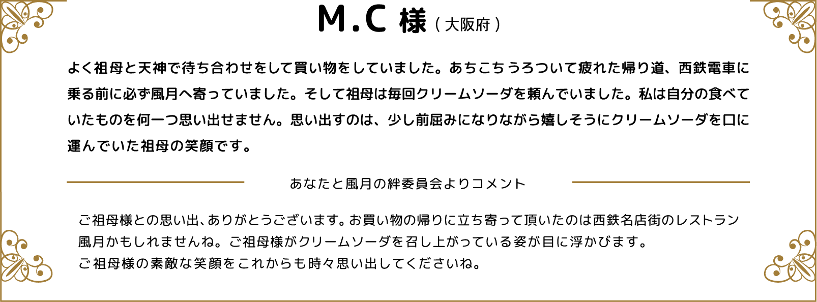 M.C様(大阪府)よく祖母と天神で待ち合わせをして買い物をしていました。あちこちうろついて疲れた帰り道、西鉄電車に乗る前に必ず風月へ寄っていました。そして祖母は毎回クリームソーダを頼んでいました。私は自分の食べていたものを何一つ思い出せません。思い出すのは、少し前屈みになりながら嬉しそうにクリームソーダを口に運んでいた祖母の笑顔です。 あなたと風月の絆委員会よりコメント ご祖母様との思い出、ありがとうございます。お買い物の帰りに立ち寄って頂いたのは西鉄名店街のレストラン風月かもしれませんね。ご祖母様がクリームソーダを召し上がっている姿が目に浮かびます。ご祖母様の素敵な笑顔をこれからも時々思い出してくださいね。