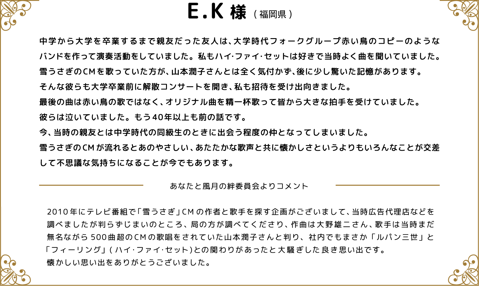 E.K様(福岡県)中学から大学を卒業するまで親友だった友人は、大学時代フォークグループ赤い鳥のコピーのようなバンドを作って演奏活動をしていました。私もハイ・ファイ・セットは好きで当時よく曲を聞いていました。雪うさぎのCMを歌っていた方が、山本潤子さんとは全く気付かず、後に少し驚いた記憶があります。そんな彼らも大学卒業前に解散コンサートを開き、私も招待を受け出向きました。最後の曲は赤い鳥の歌ではなく、オリジナル曲を精一杯歌って皆から大きな拍手を受けていました。彼らは泣いていました。もう40年以上も前の話です。今、当時の親友とは中学時代の同級生のときに出会う程度の仲となってしまいました。雪うさぎのCMが流れるとあのやさしい、あたたかな歌声と共に懐かしさというよりもいろんなことが交差して不思議な気持ちになることが今でもあります。 あなたと風月の絆委員会よりコメント 2010年にテレビ番組で「雪うさぎ」CMの作者と歌手を探す企画がございまして、当時広告代理店などを調べましたが判らずじまいのところ、局の方が調べてくださり、作曲は大野雄二さん、歌手は当時まだ無名ながら500曲超のCMの歌唱をされていた山本潤子さんと判り、社内でもまさか「ルパン三世」と「フィーリング」(ハイ・ファイ・セット)との関わりがあったと大騒ぎした良き思い出です。懐かしい思い出をありがとうございました。