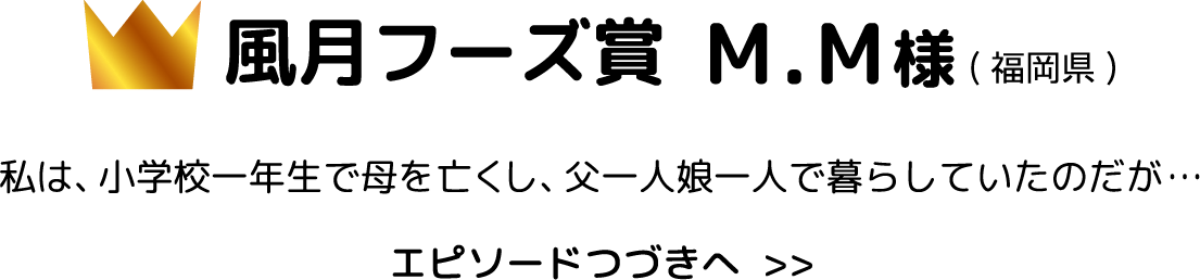 風月フーズ賞 M.M様福岡県 私は、小学校一年生で母を亡くし、父一人娘一人で暮らしていたのだが… エピソードつづきへ  >>