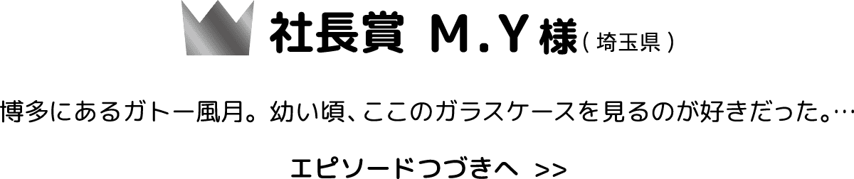 社長賞 M.Y様埼玉県 博多にあるガトー風月。幼い頃、ここのガラスケースを見るのが好きだった。… エピソードつづきへ  >>