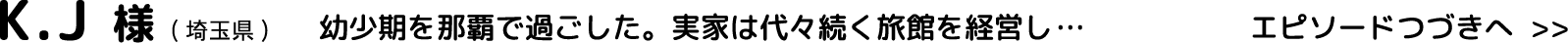 K.J様(埼玉県)幼少期を那覇で過ごした。実家は代々続く旅館を経営し…